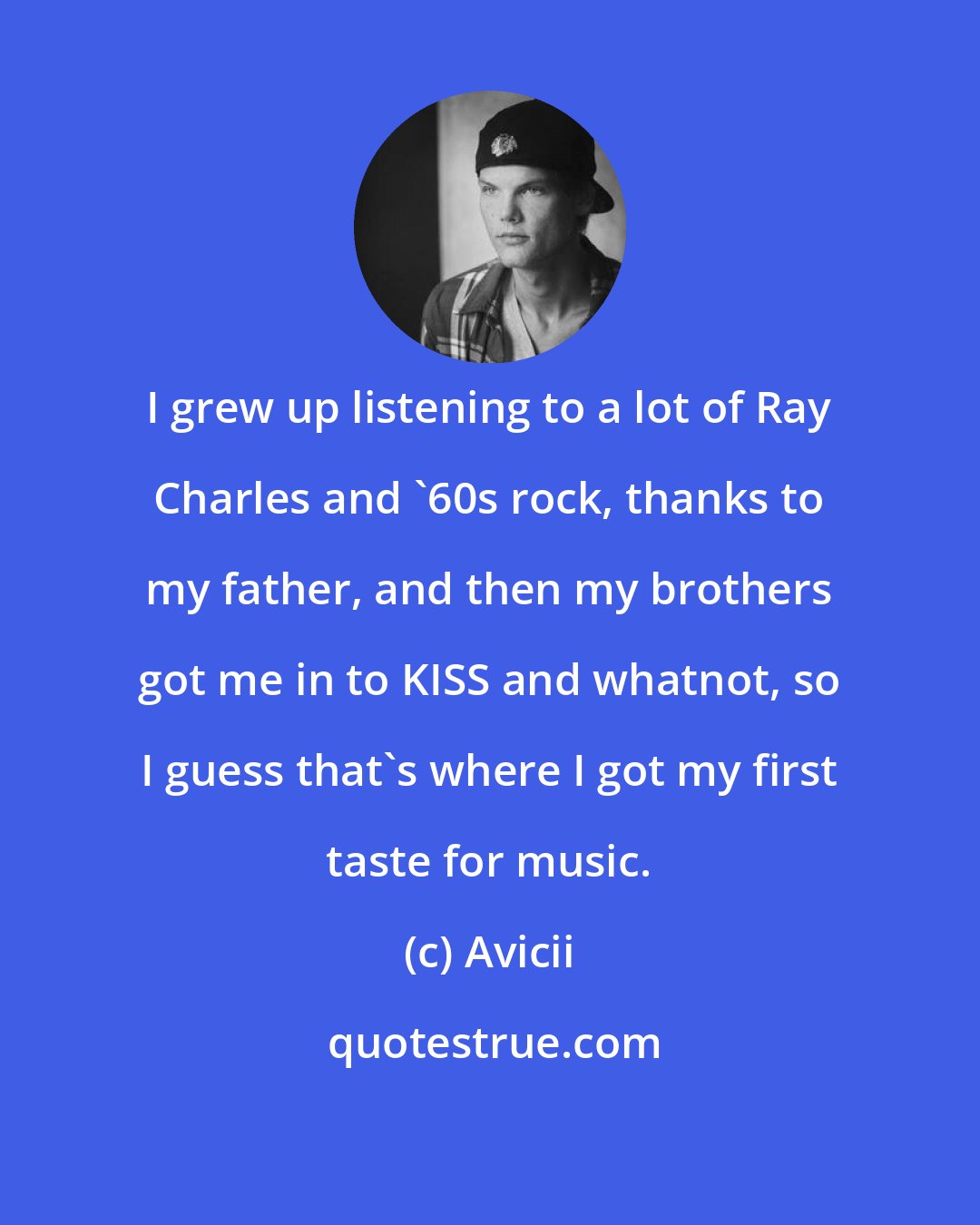 Avicii: I grew up listening to a lot of Ray Charles and '60s rock, thanks to my father, and then my brothers got me in to KISS and whatnot, so I guess that's where I got my first taste for music.