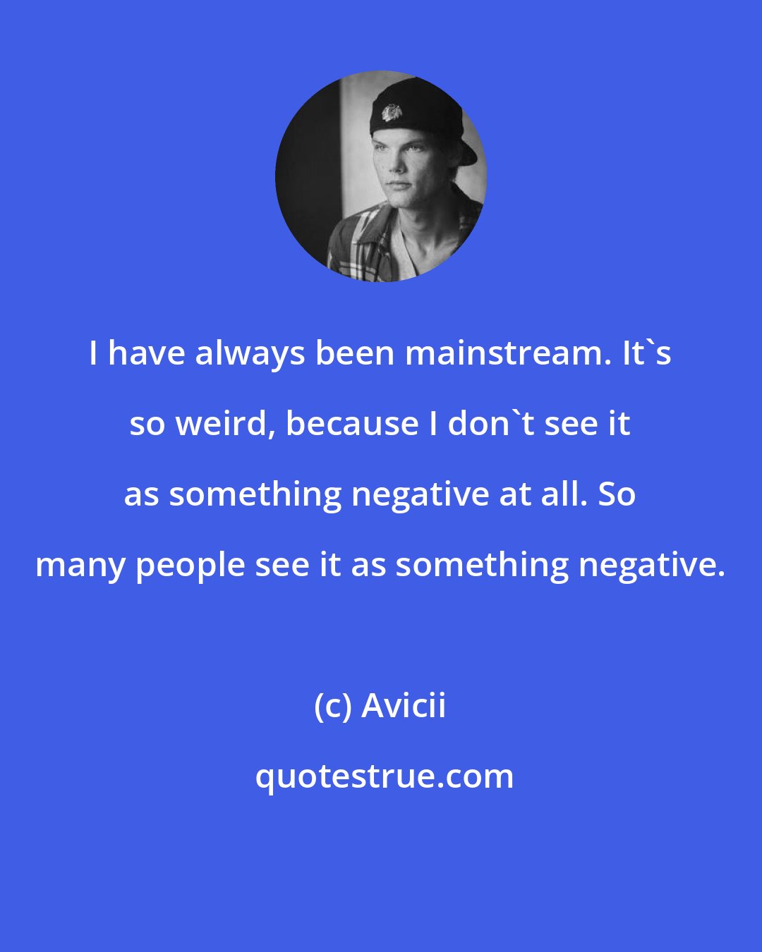 Avicii: I have always been mainstream. It's so weird, because I don't see it as something negative at all. So many people see it as something negative.