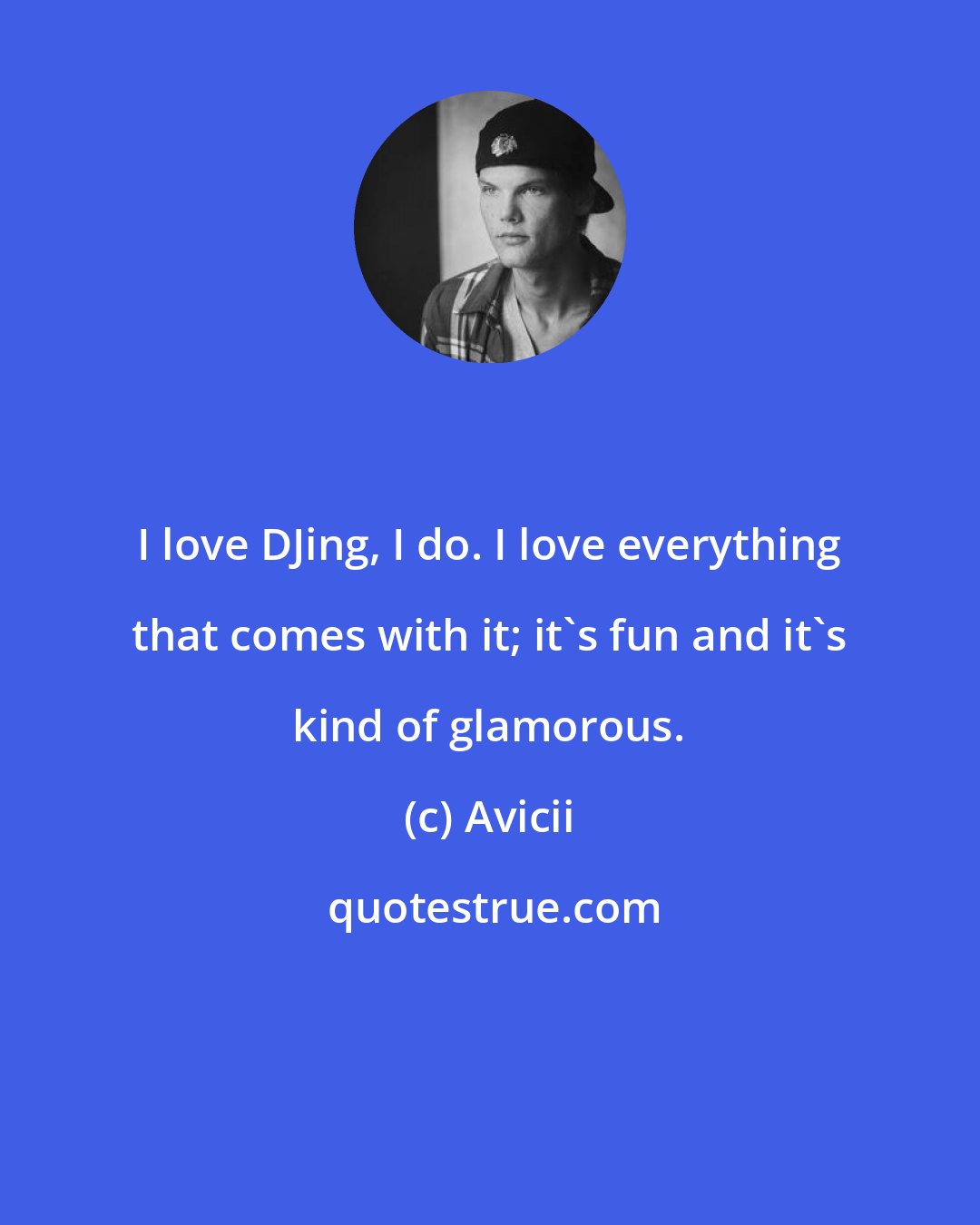 Avicii: I love DJing, I do. I love everything that comes with it; it's fun and it's kind of glamorous.