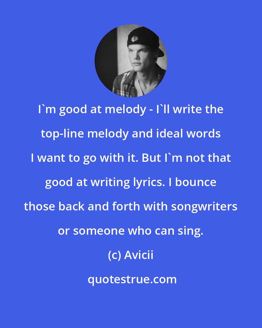 Avicii: I'm good at melody - I'll write the top-line melody and ideal words I want to go with it. But I'm not that good at writing lyrics. I bounce those back and forth with songwriters or someone who can sing.