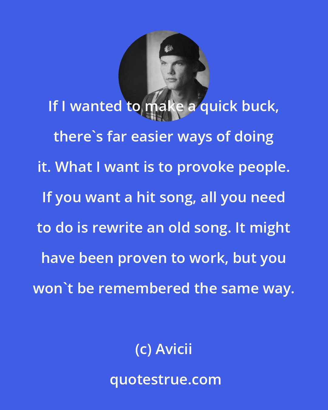 Avicii: If I wanted to make a quick buck, there's far easier ways of doing it. What I want is to provoke people. If you want a hit song, all you need to do is rewrite an old song. It might have been proven to work, but you won't be remembered the same way.