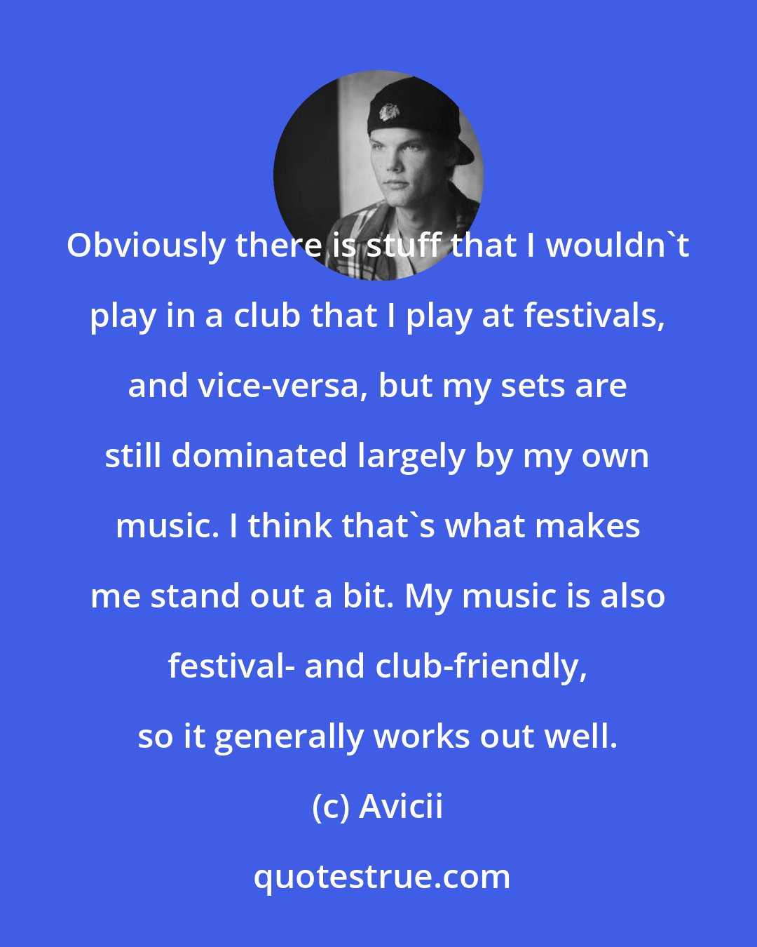 Avicii: Obviously there is stuff that I wouldn't play in a club that I play at festivals, and vice-versa, but my sets are still dominated largely by my own music. I think that's what makes me stand out a bit. My music is also festival- and club-friendly, so it generally works out well.