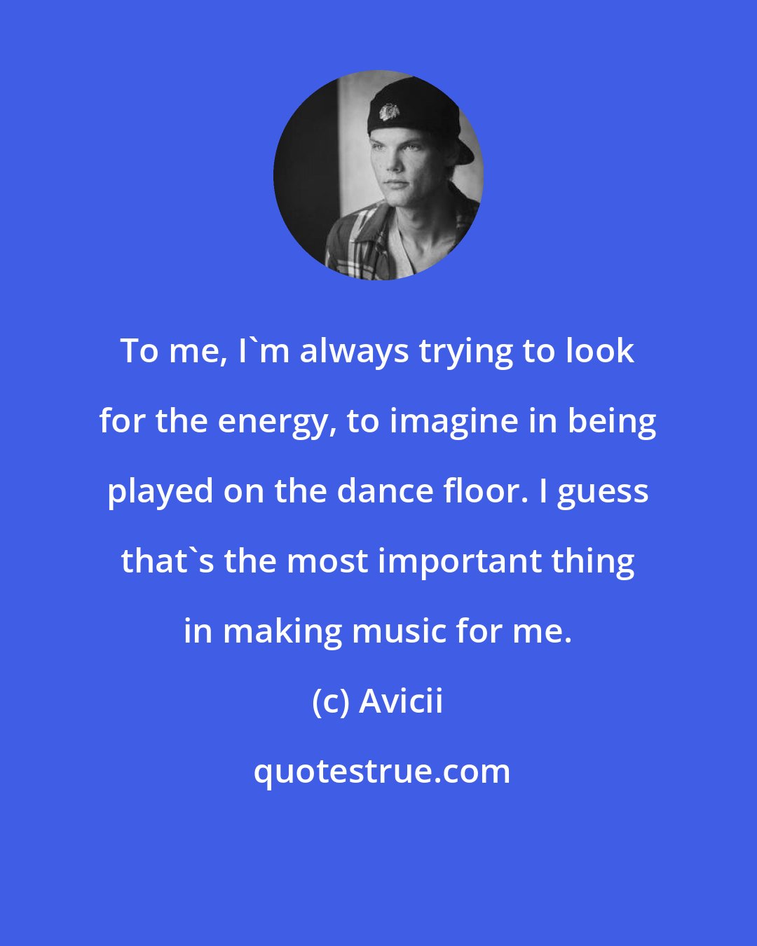 Avicii: To me, I'm always trying to look for the energy, to imagine in being played on the dance floor. I guess that's the most important thing in making music for me.