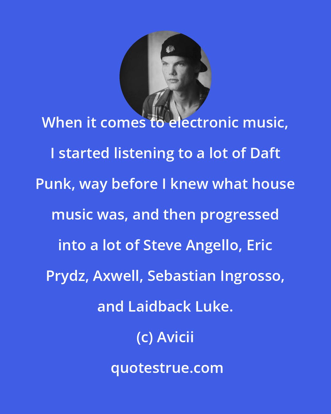 Avicii: When it comes to electronic music, I started listening to a lot of Daft Punk, way before I knew what house music was, and then progressed into a lot of Steve Angello, Eric Prydz, Axwell, Sebastian Ingrosso, and Laidback Luke.