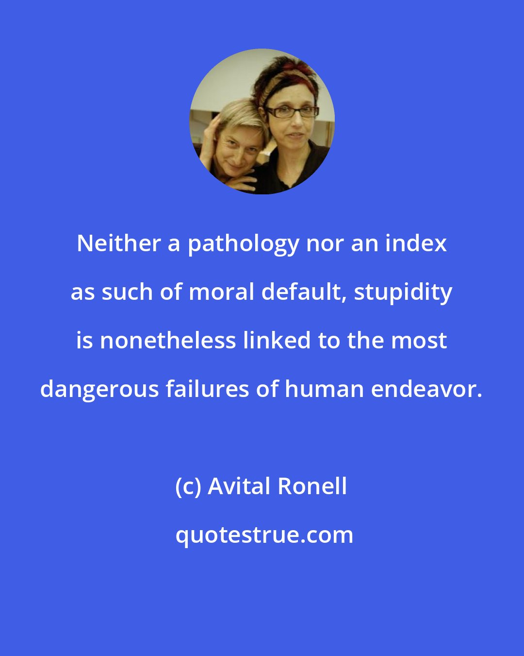 Avital Ronell: Neither a pathology nor an index as such of moral default, stupidity is nonetheless linked to the most dangerous failures of human endeavor.