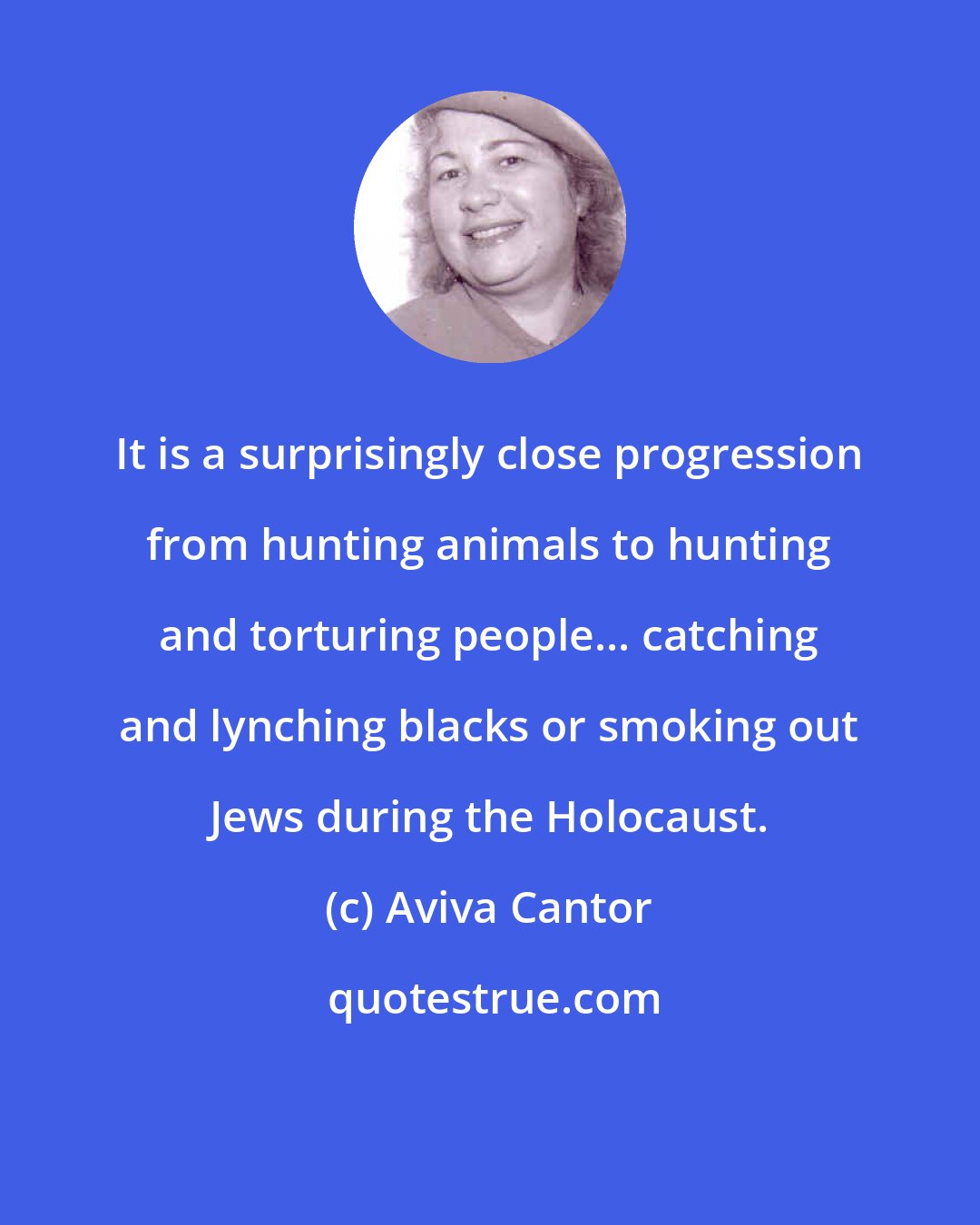 Aviva Cantor: It is a surprisingly close progression from hunting animals to hunting and torturing people... catching and lynching blacks or smoking out Jews during the Holocaust.