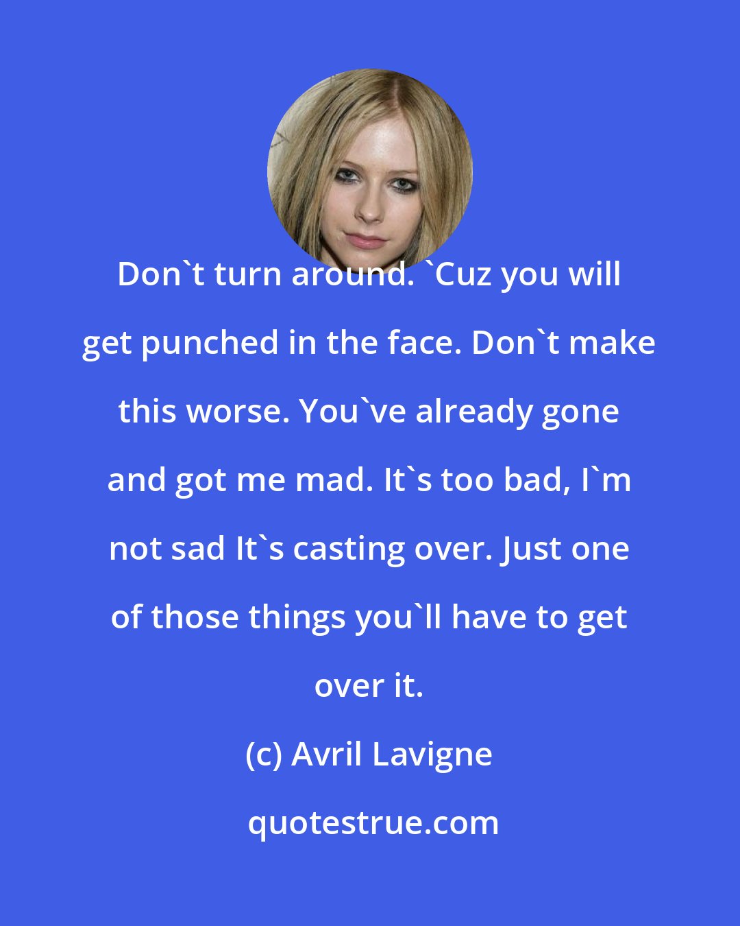 Avril Lavigne: Don't turn around. 'Cuz you will get punched in the face. Don't make this worse. You've already gone and got me mad. It's too bad, I'm not sad It's casting over. Just one of those things you'll have to get over it.