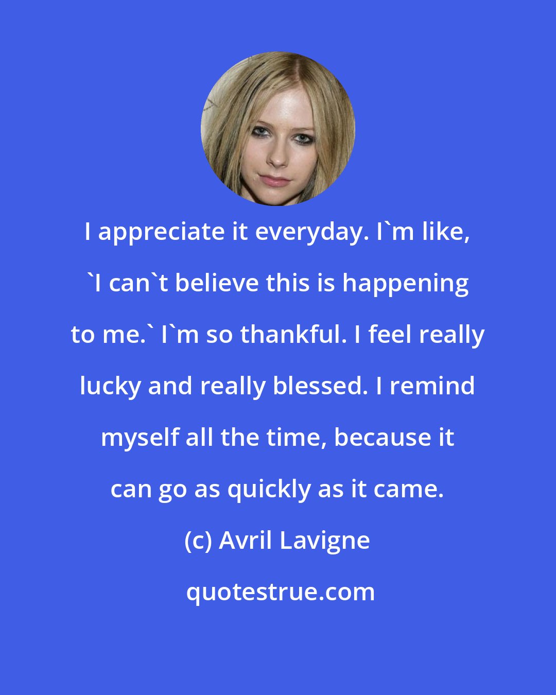 Avril Lavigne: I appreciate it everyday. I'm like, 'I can't believe this is happening to me.' I'm so thankful. I feel really lucky and really blessed. I remind myself all the time, because it can go as quickly as it came.