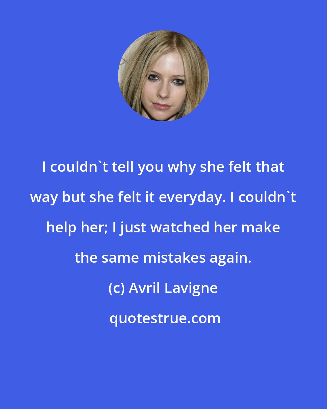 Avril Lavigne: I couldn't tell you why she felt that way but she felt it everyday. I couldn't help her; I just watched her make the same mistakes again.