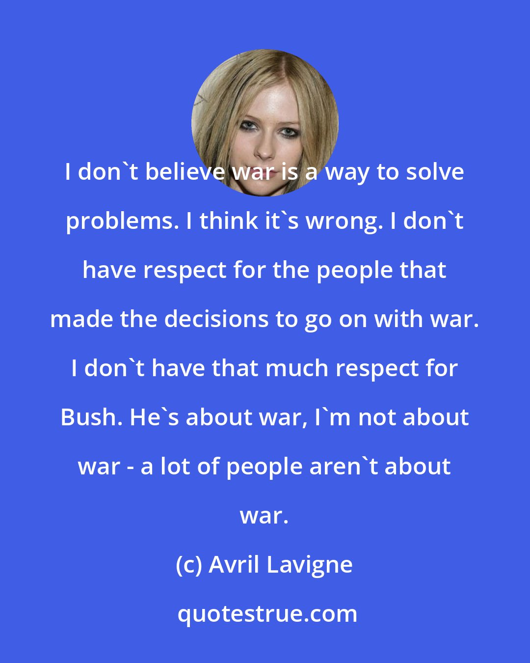 Avril Lavigne: I don't believe war is a way to solve problems. I think it's wrong. I don't have respect for the people that made the decisions to go on with war. I don't have that much respect for Bush. He's about war, I'm not about war - a lot of people aren't about war.