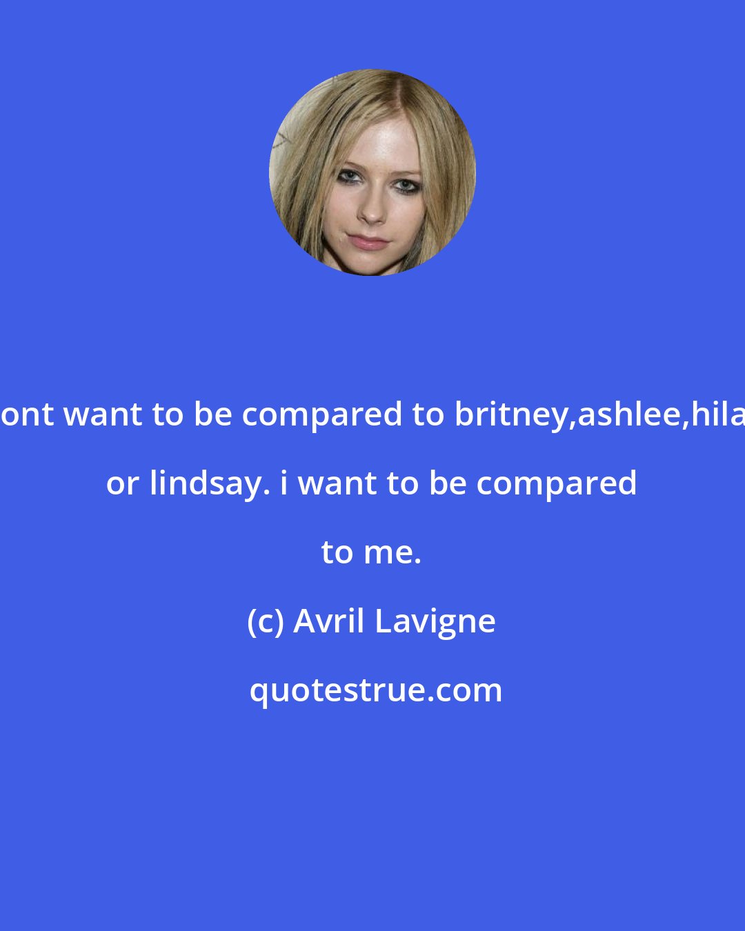 Avril Lavigne: i dont want to be compared to britney,ashlee,hilary or lindsay. i want to be compared to me.