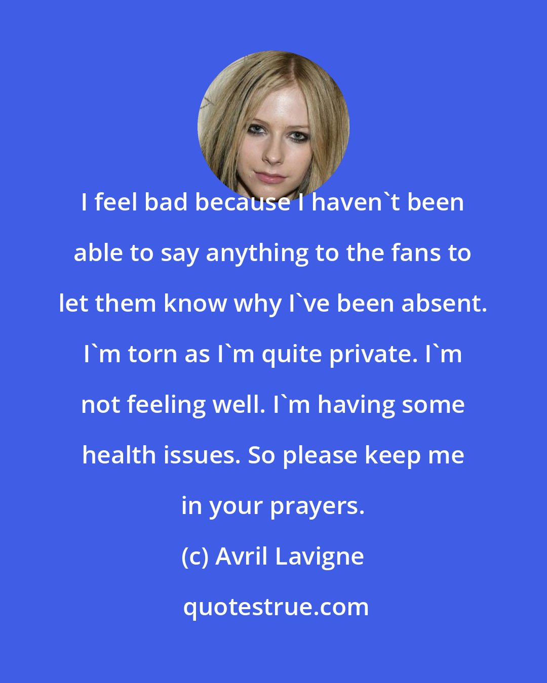 Avril Lavigne: I feel bad because I haven't been able to say anything to the fans to let them know why I've been absent. I'm torn as I'm quite private. I'm not feeling well. I'm having some health issues. So please keep me in your prayers.