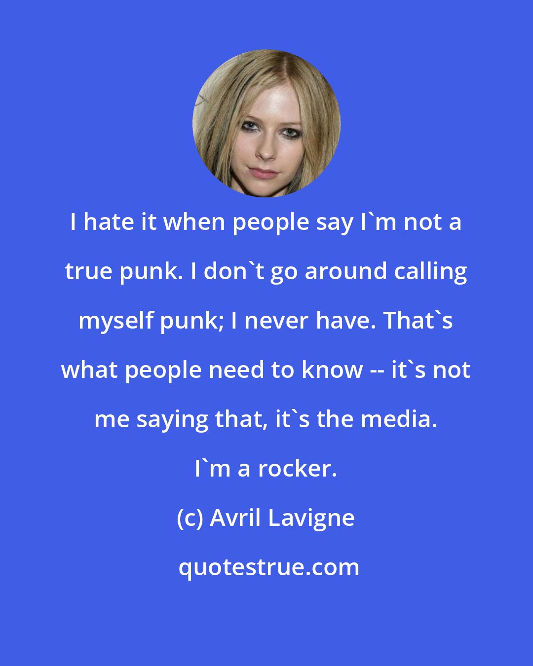 Avril Lavigne: I hate it when people say I'm not a true punk. I don't go around calling myself punk; I never have. That's what people need to know -- it's not me saying that, it's the media. I'm a rocker.