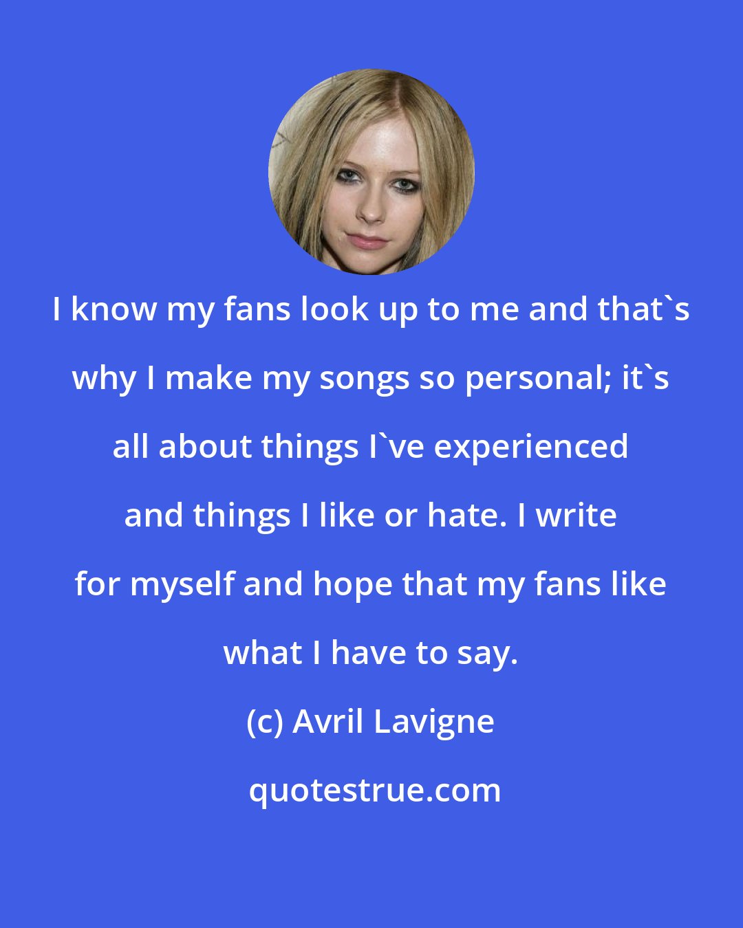 Avril Lavigne: I know my fans look up to me and that's why I make my songs so personal; it's all about things I've experienced and things I like or hate. I write for myself and hope that my fans like what I have to say.