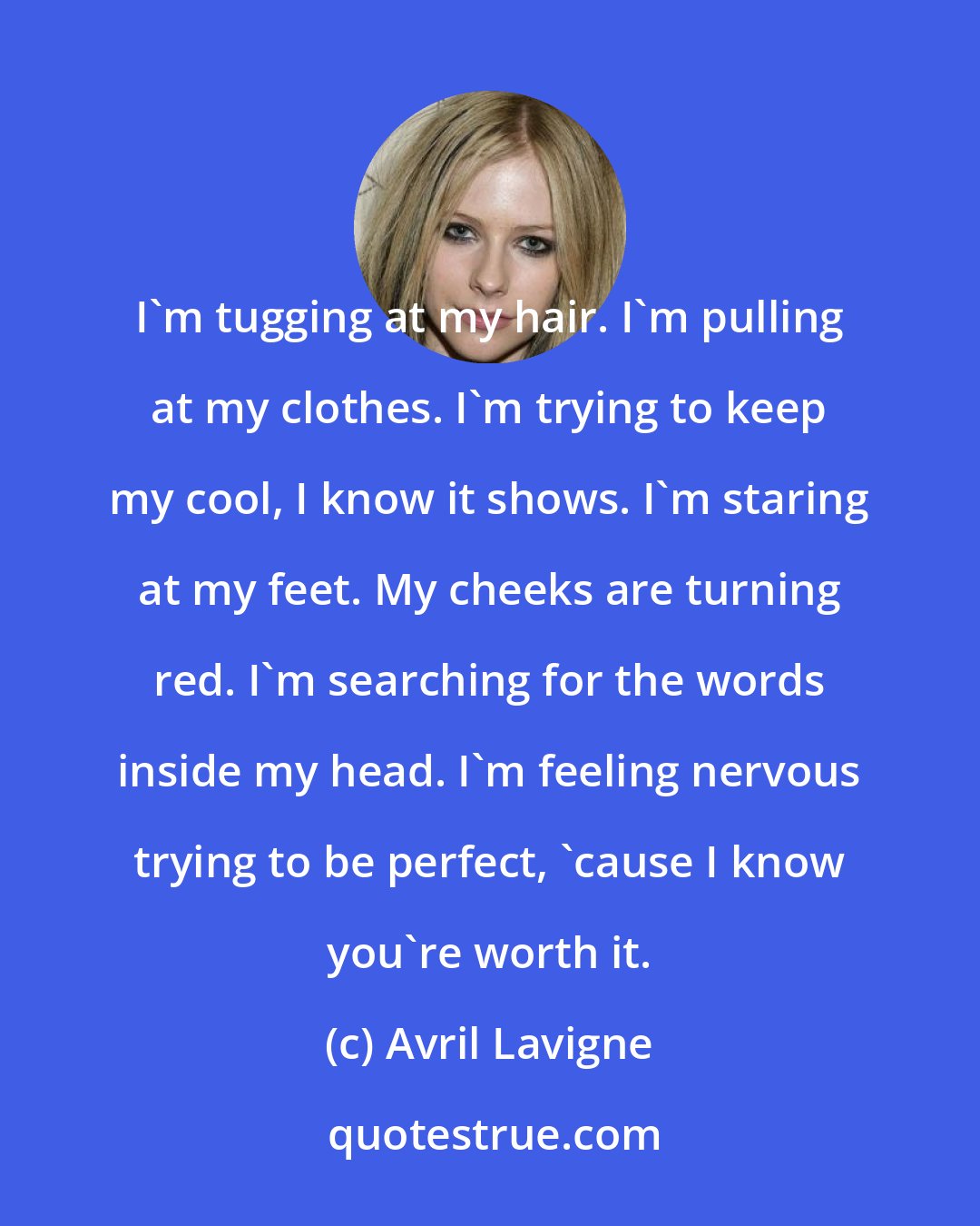 Avril Lavigne: I'm tugging at my hair. I'm pulling at my clothes. I'm trying to keep my cool, I know it shows. I'm staring at my feet. My cheeks are turning red. I'm searching for the words inside my head. I'm feeling nervous trying to be perfect, 'cause I know you're worth it.