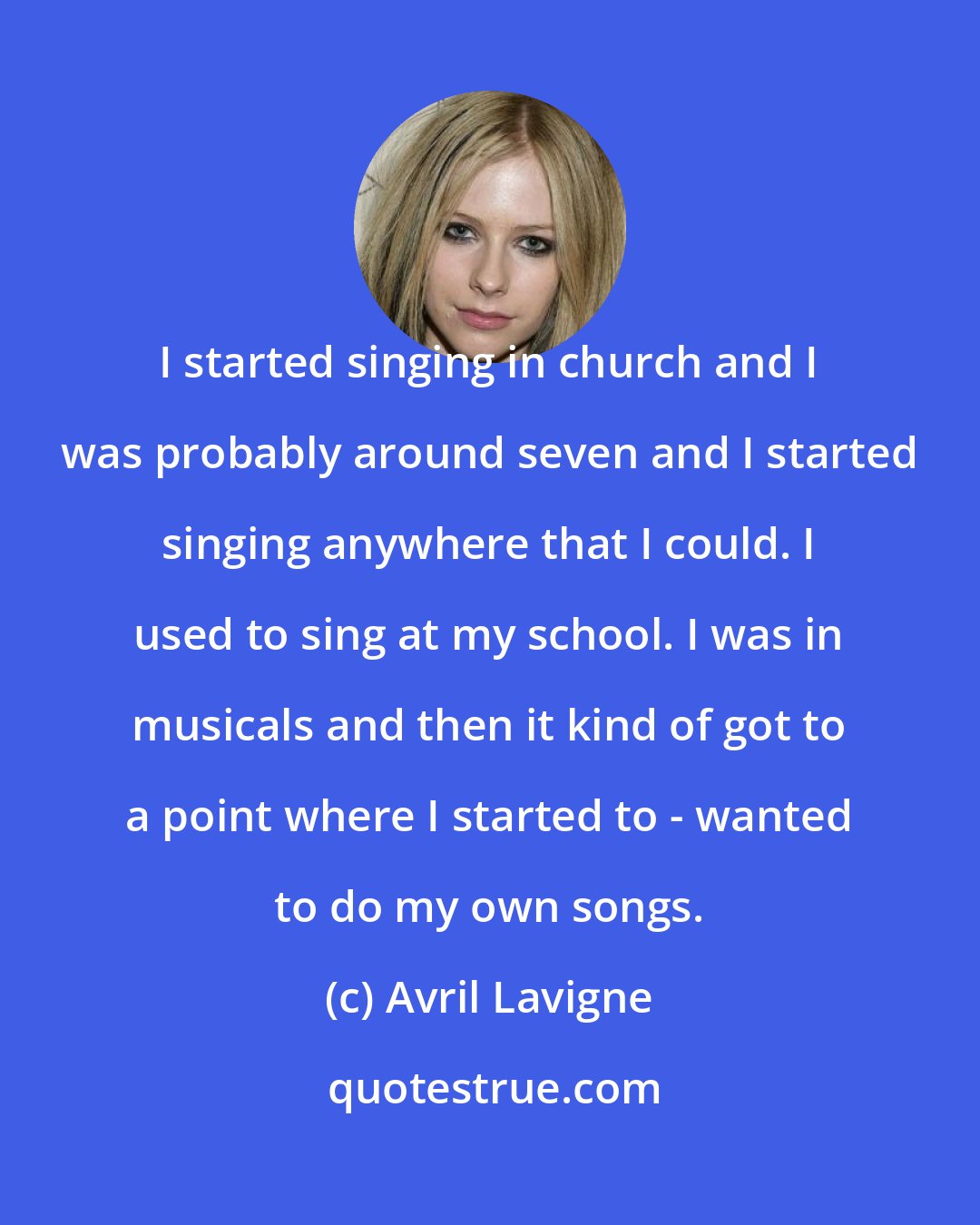 Avril Lavigne: I started singing in church and I was probably around seven and I started singing anywhere that I could. I used to sing at my school. I was in musicals and then it kind of got to a point where I started to - wanted to do my own songs.