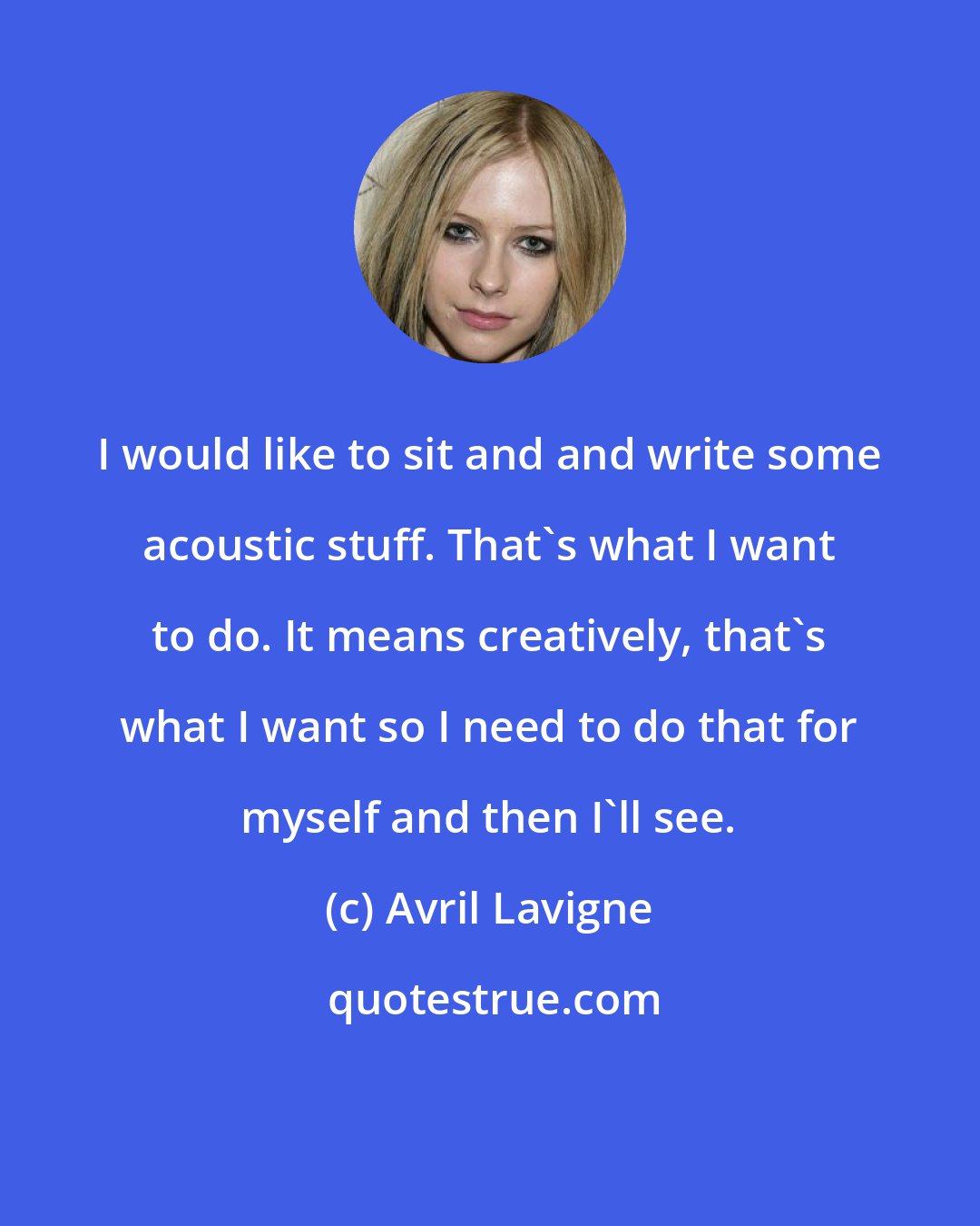 Avril Lavigne: I would like to sit and and write some acoustic stuff. That's what I want to do. It means creatively, that's what I want so I need to do that for myself and then I'll see.