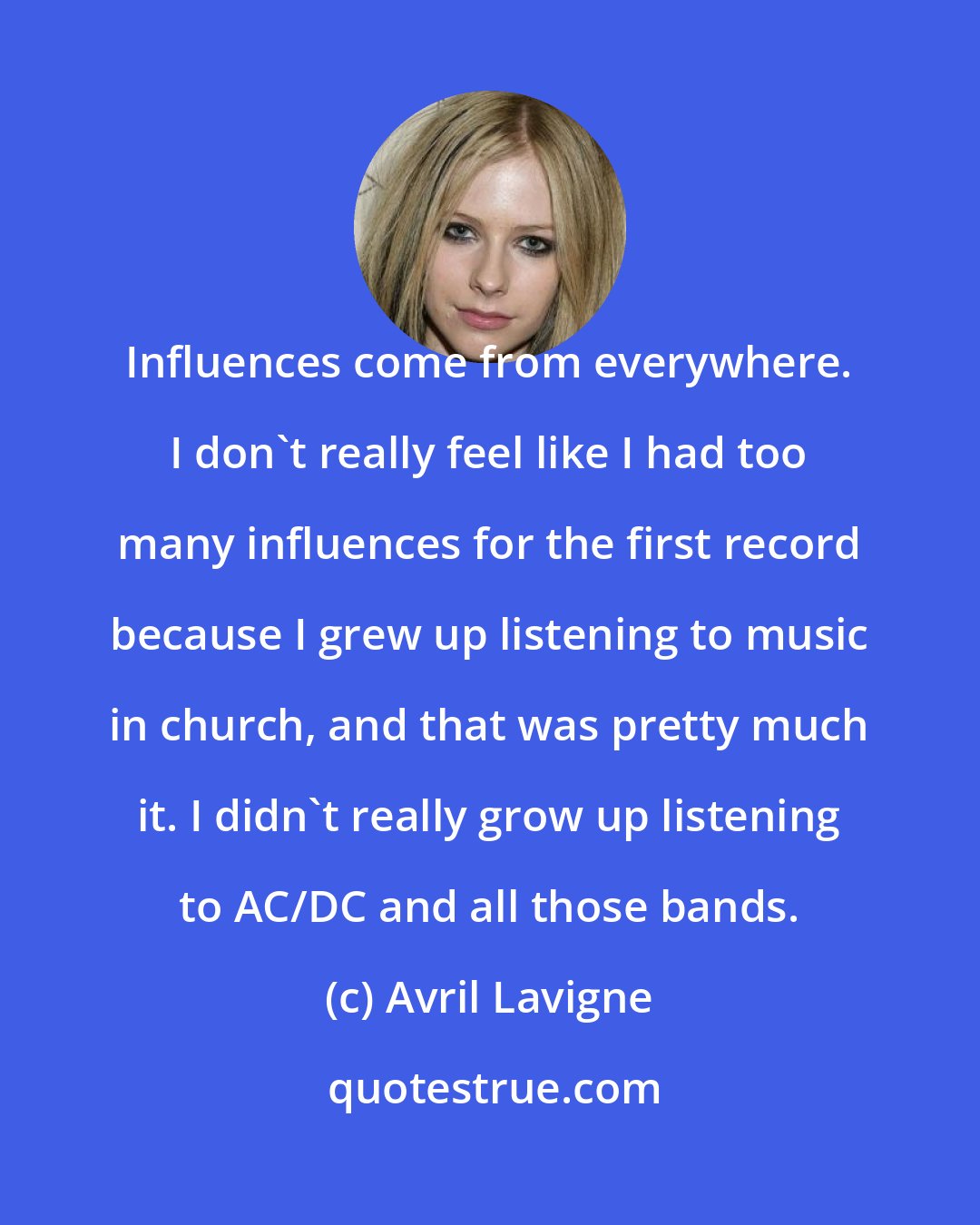 Avril Lavigne: Influences come from everywhere. I don't really feel like I had too many influences for the first record because I grew up listening to music in church, and that was pretty much it. I didn't really grow up listening to AC/DC and all those bands.