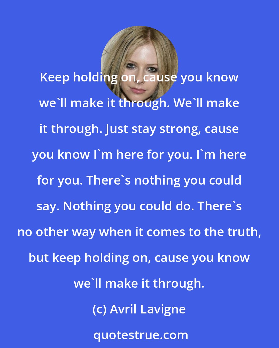 Avril Lavigne: Keep holding on, cause you know we'll make it through. We'll make it through. Just stay strong, cause you know I'm here for you. I'm here for you. There's nothing you could say. Nothing you could do. There's no other way when it comes to the truth, but keep holding on, cause you know we'll make it through.