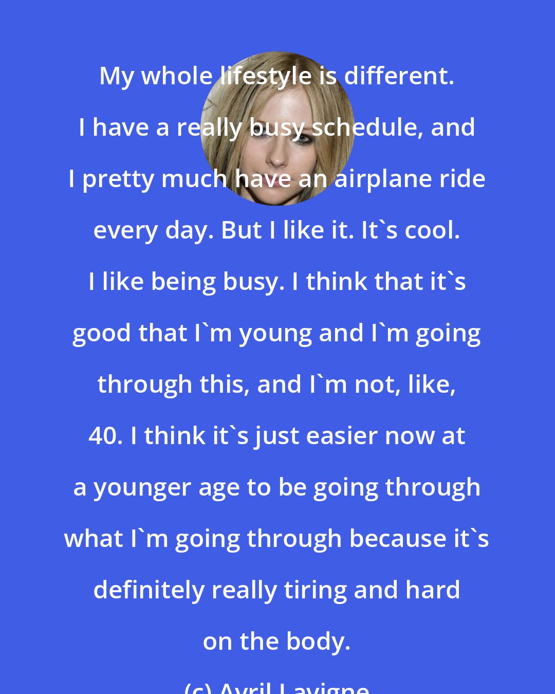 Avril Lavigne: My whole lifestyle is different. I have a really busy schedule, and I pretty much have an airplane ride every day. But I like it. It's cool. I like being busy. I think that it's good that I'm young and I'm going through this, and I'm not, like, 40. I think it's just easier now at a younger age to be going through what I'm going through because it's definitely really tiring and hard on the body.