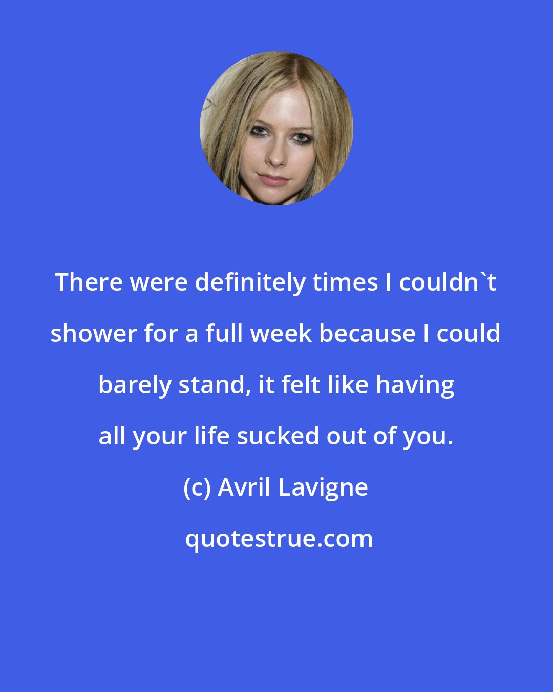 Avril Lavigne: There were definitely times I couldn't shower for a full week because I could barely stand, it felt like having all your life sucked out of you.