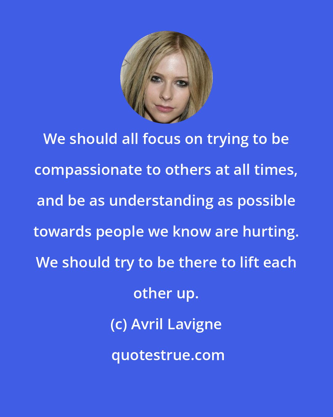 Avril Lavigne: We should all focus on trying to be compassionate to others at all times, and be as understanding as possible towards people we know are hurting. We should try to be there to lift each other up.