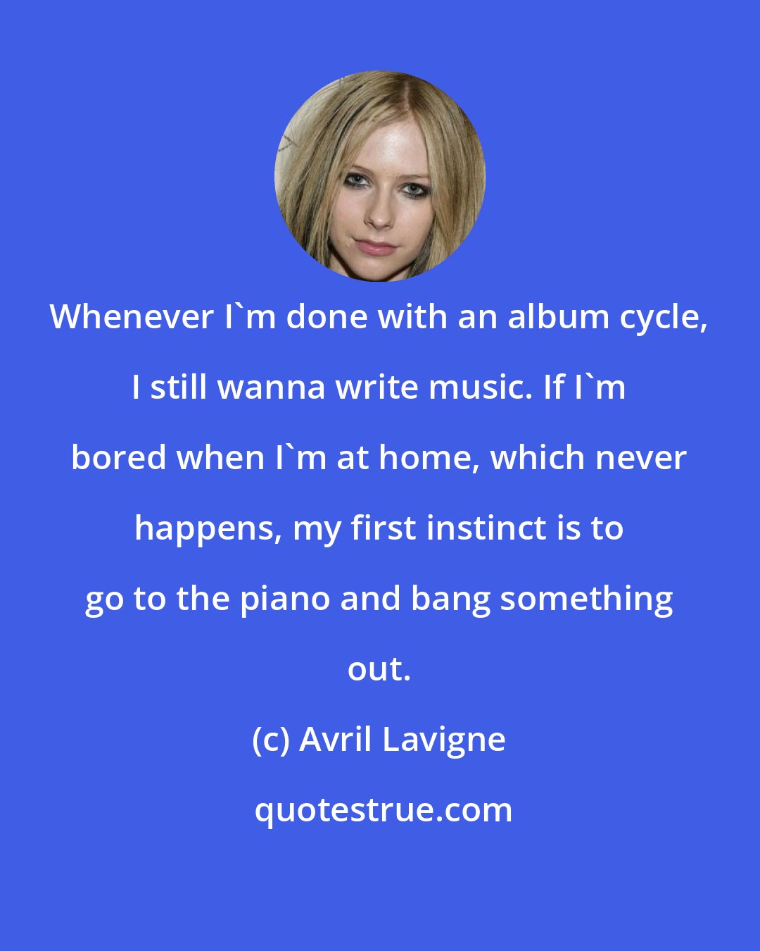 Avril Lavigne: Whenever I'm done with an album cycle, I still wanna write music. If I'm bored when I'm at home, which never happens, my first instinct is to go to the piano and bang something out.