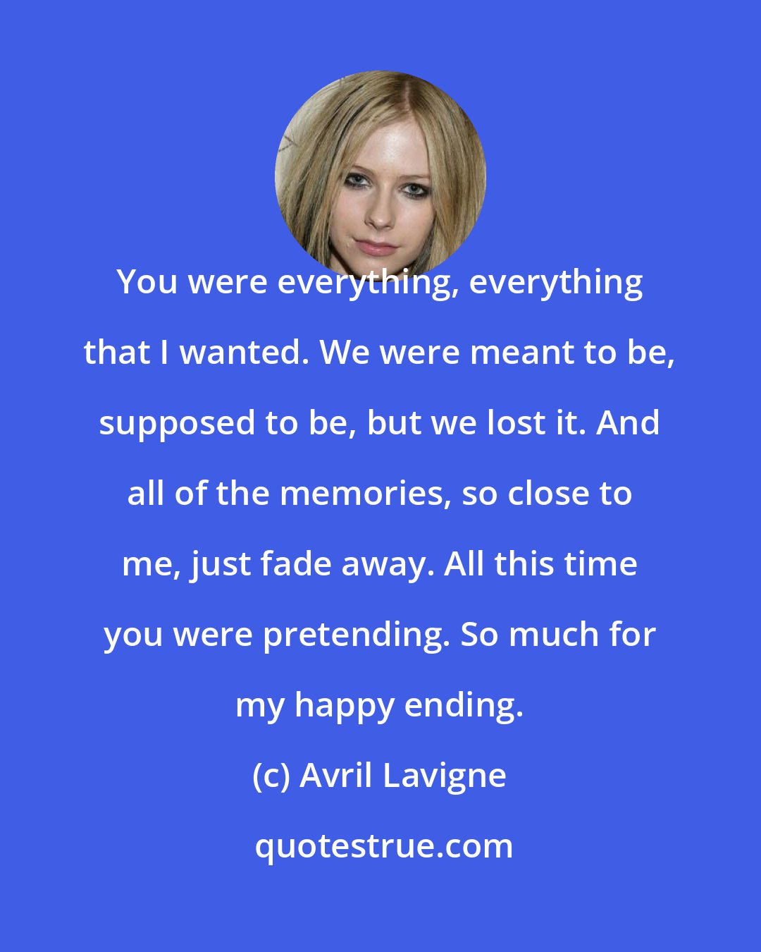 Avril Lavigne: You were everything, everything that I wanted. We were meant to be, supposed to be, but we lost it. And all of the memories, so close to me, just fade away. All this time you were pretending. So much for my happy ending.