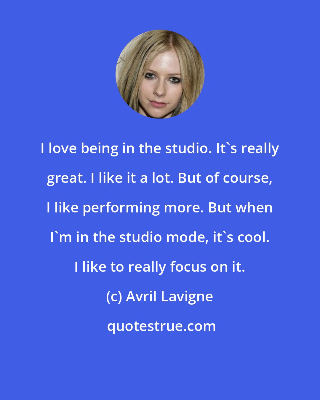 Avril Lavigne: I love being in the studio. It's really great. I like it a lot. But of course, I like performing more. But when I'm in the studio mode, it's cool. I like to really focus on it.