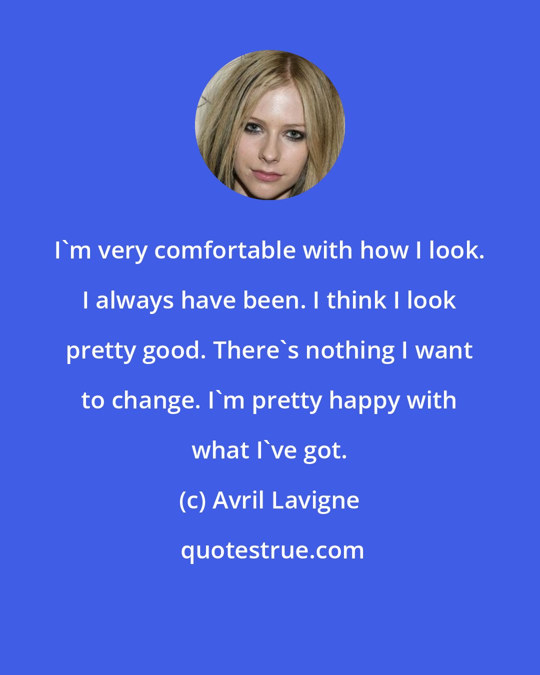 Avril Lavigne: I'm very comfortable with how I look. I always have been. I think I look pretty good. There's nothing I want to change. I'm pretty happy with what I've got.