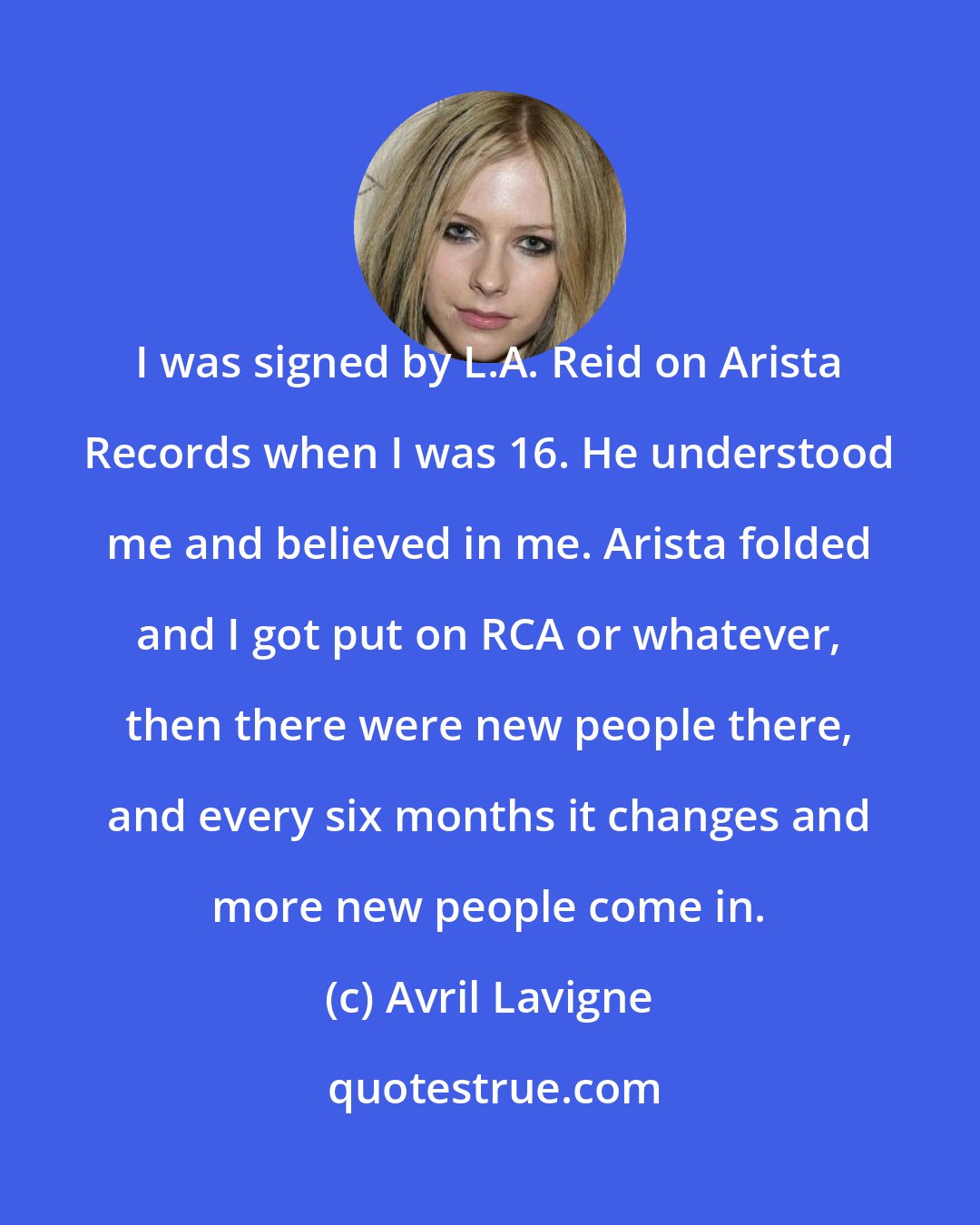 Avril Lavigne: I was signed by L.A. Reid on Arista Records when I was 16. He understood me and believed in me. Arista folded and I got put on RCA or whatever, then there were new people there, and every six months it changes and more new people come in.