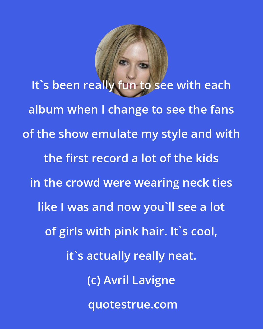 Avril Lavigne: It's been really fun to see with each album when I change to see the fans of the show emulate my style and with the first record a lot of the kids in the crowd were wearing neck ties like I was and now you'll see a lot of girls with pink hair. It's cool, it's actually really neat.