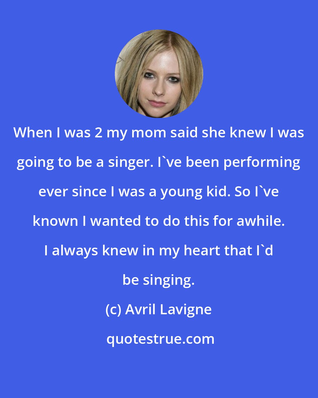 Avril Lavigne: When I was 2 my mom said she knew I was going to be a singer. I`ve been performing ever since I was a young kid. So I`ve known I wanted to do this for awhile. I always knew in my heart that I`d be singing.