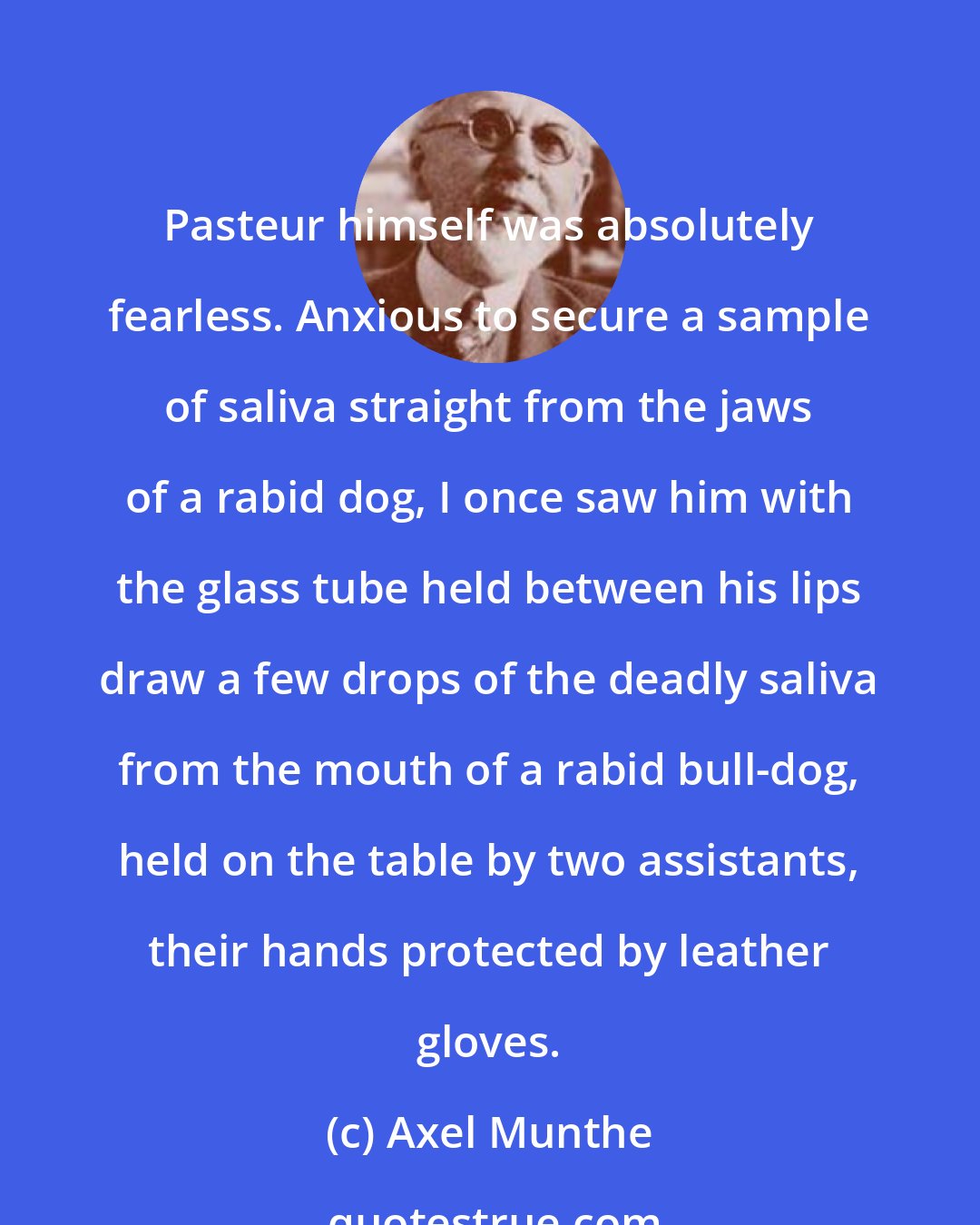 Axel Munthe: Pasteur himself was absolutely fearless. Anxious to secure a sample of saliva straight from the jaws of a rabid dog, I once saw him with the glass tube held between his lips draw a few drops of the deadly saliva from the mouth of a rabid bull-dog, held on the table by two assistants, their hands protected by leather gloves.