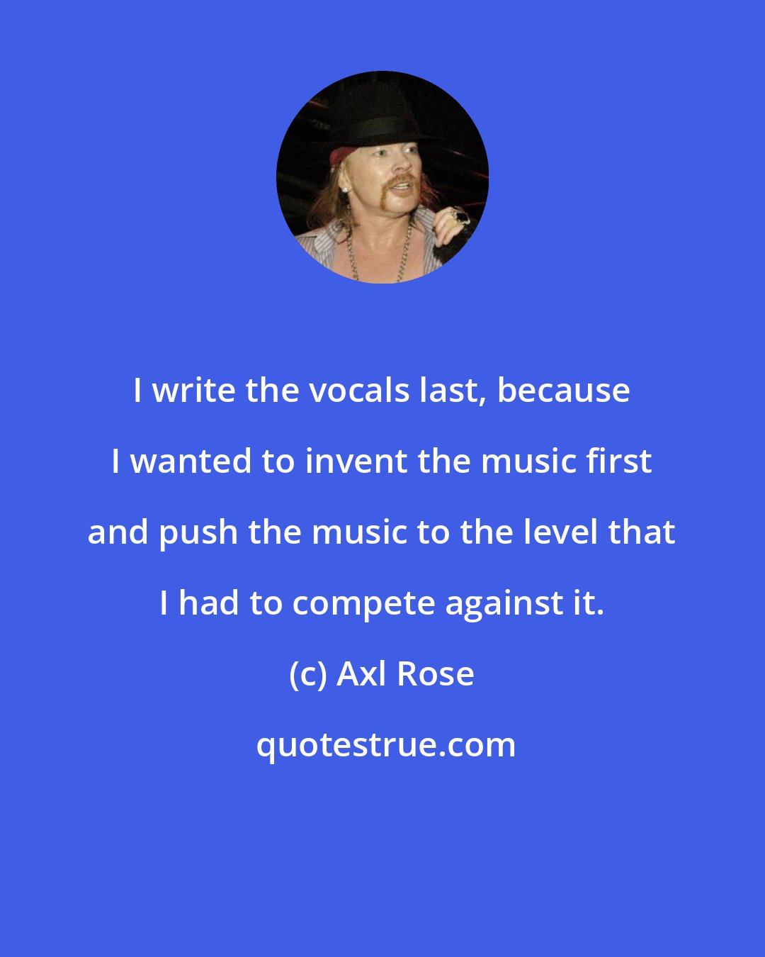 Axl Rose: I write the vocals last, because I wanted to invent the music first and push the music to the level that I had to compete against it.