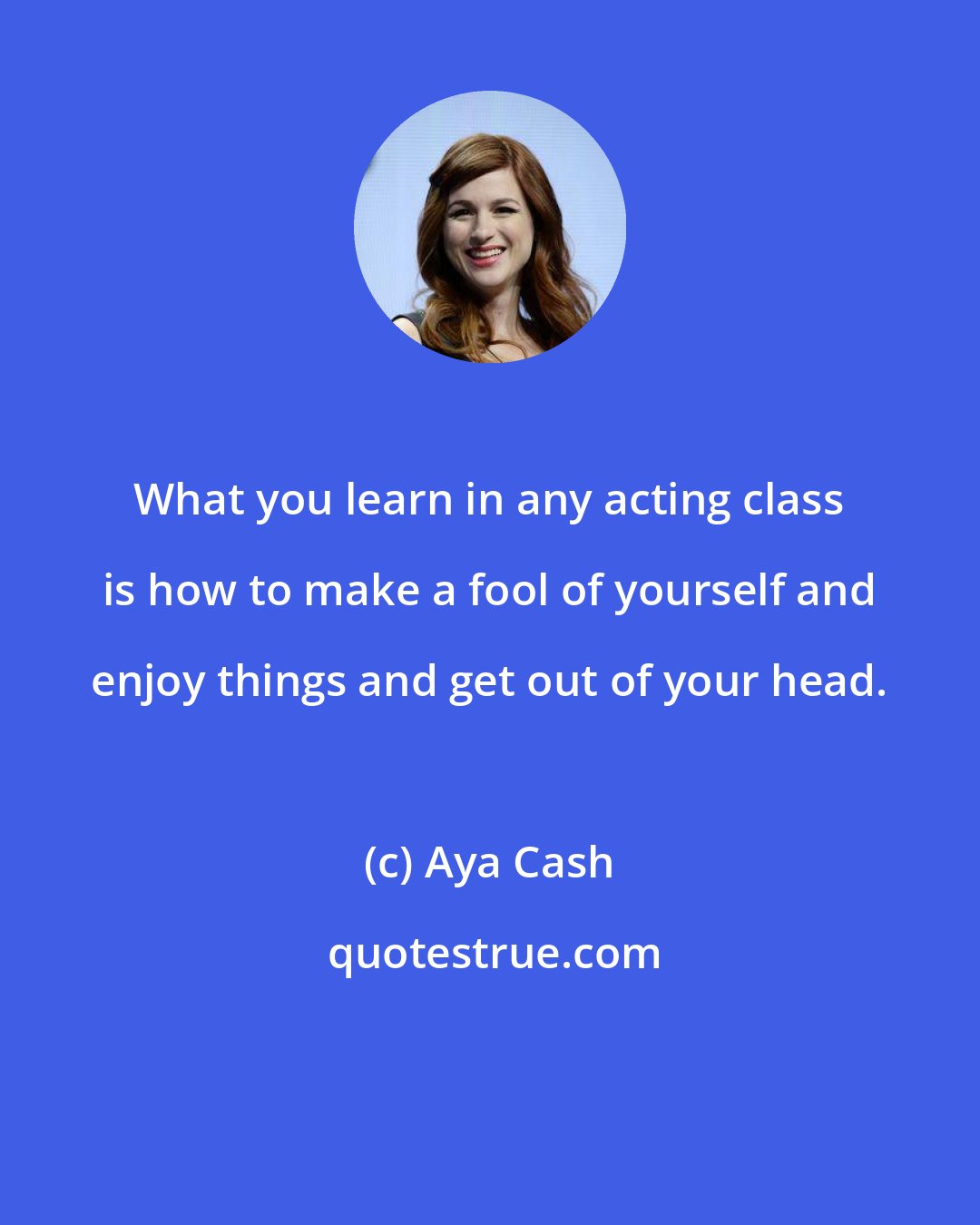 Aya Cash: What you learn in any acting class is how to make a fool of yourself and enjoy things and get out of your head.