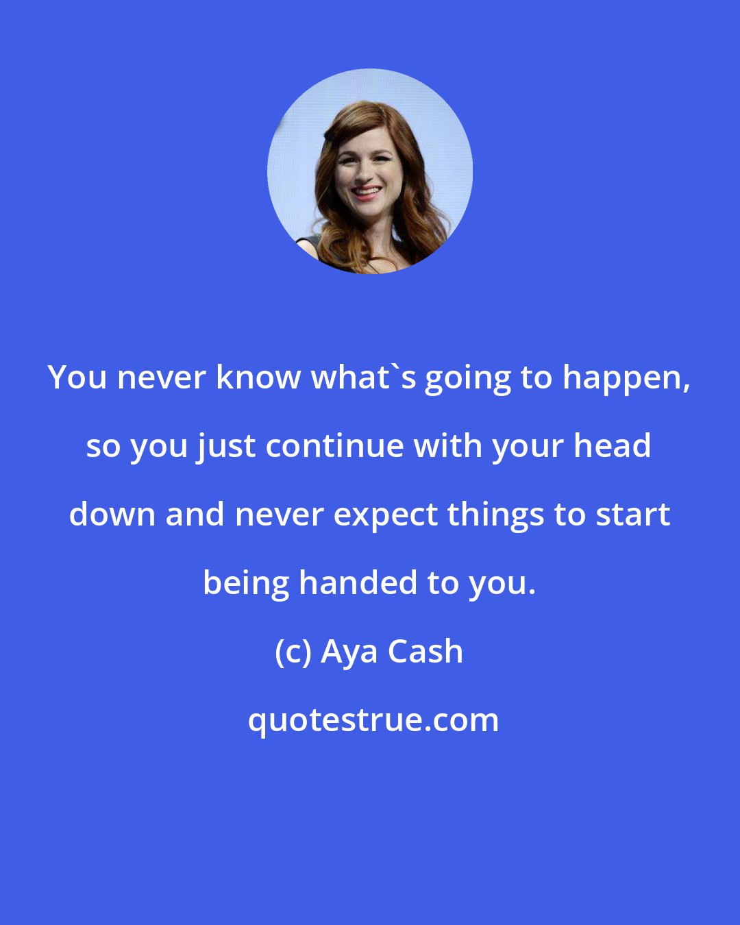 Aya Cash: You never know what's going to happen, so you just continue with your head down and never expect things to start being handed to you.