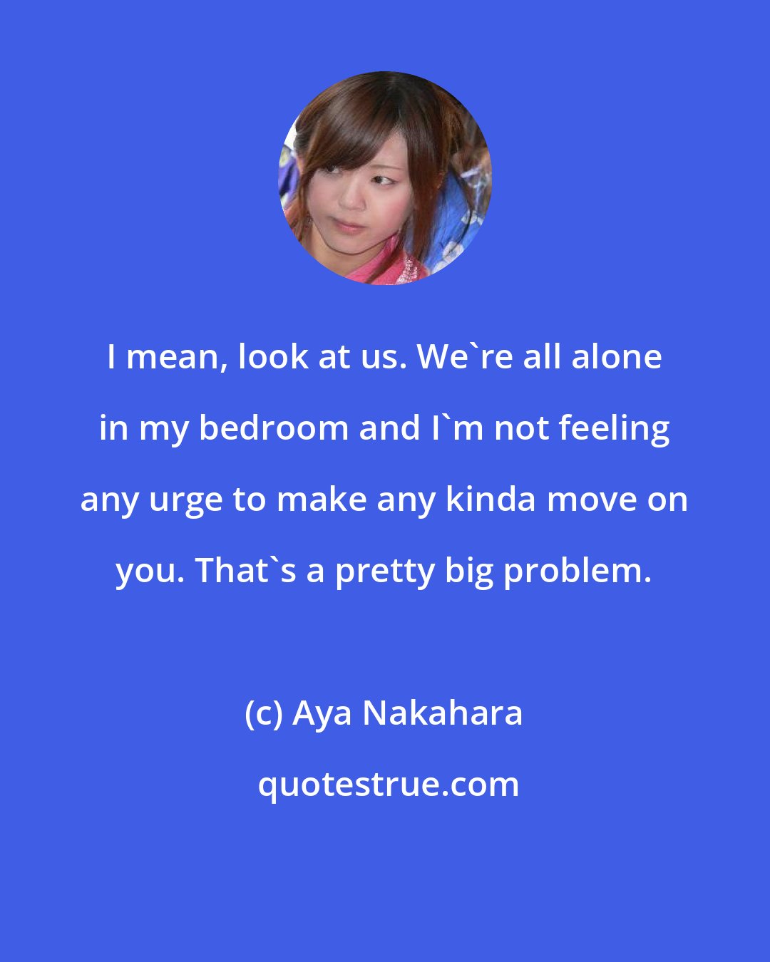 Aya Nakahara: I mean, look at us. We're all alone in my bedroom and I'm not feeling any urge to make any kinda move on you. That's a pretty big problem.