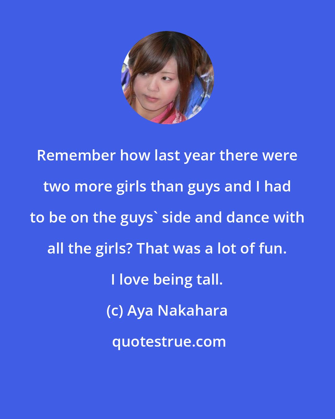 Aya Nakahara: Remember how last year there were two more girls than guys and I had to be on the guys' side and dance with all the girls? That was a lot of fun. I love being tall.