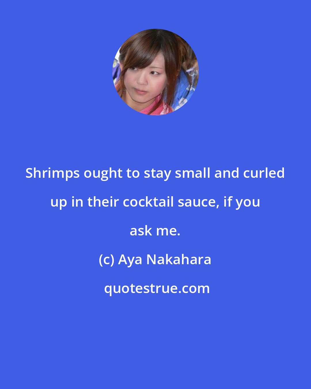 Aya Nakahara: Shrimps ought to stay small and curled up in their cocktail sauce, if you ask me.