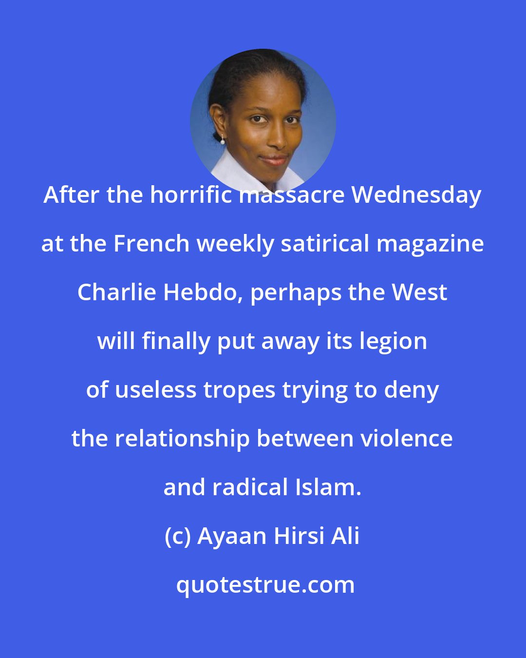 Ayaan Hirsi Ali: After the horrific massacre Wednesday at the French weekly satirical magazine Charlie Hebdo, perhaps the West will finally put away its legion of useless tropes trying to deny the relationship between violence and radical Islam.