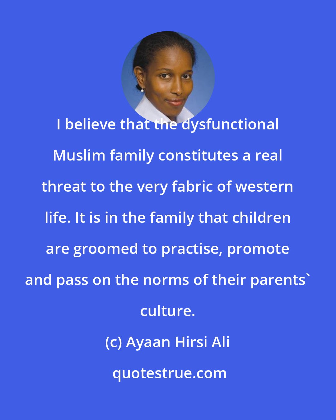 Ayaan Hirsi Ali: I believe that the dysfunctional Muslim family constitutes a real threat to the very fabric of western life. It is in the family that children are groomed to practise, promote and pass on the norms of their parents' culture.