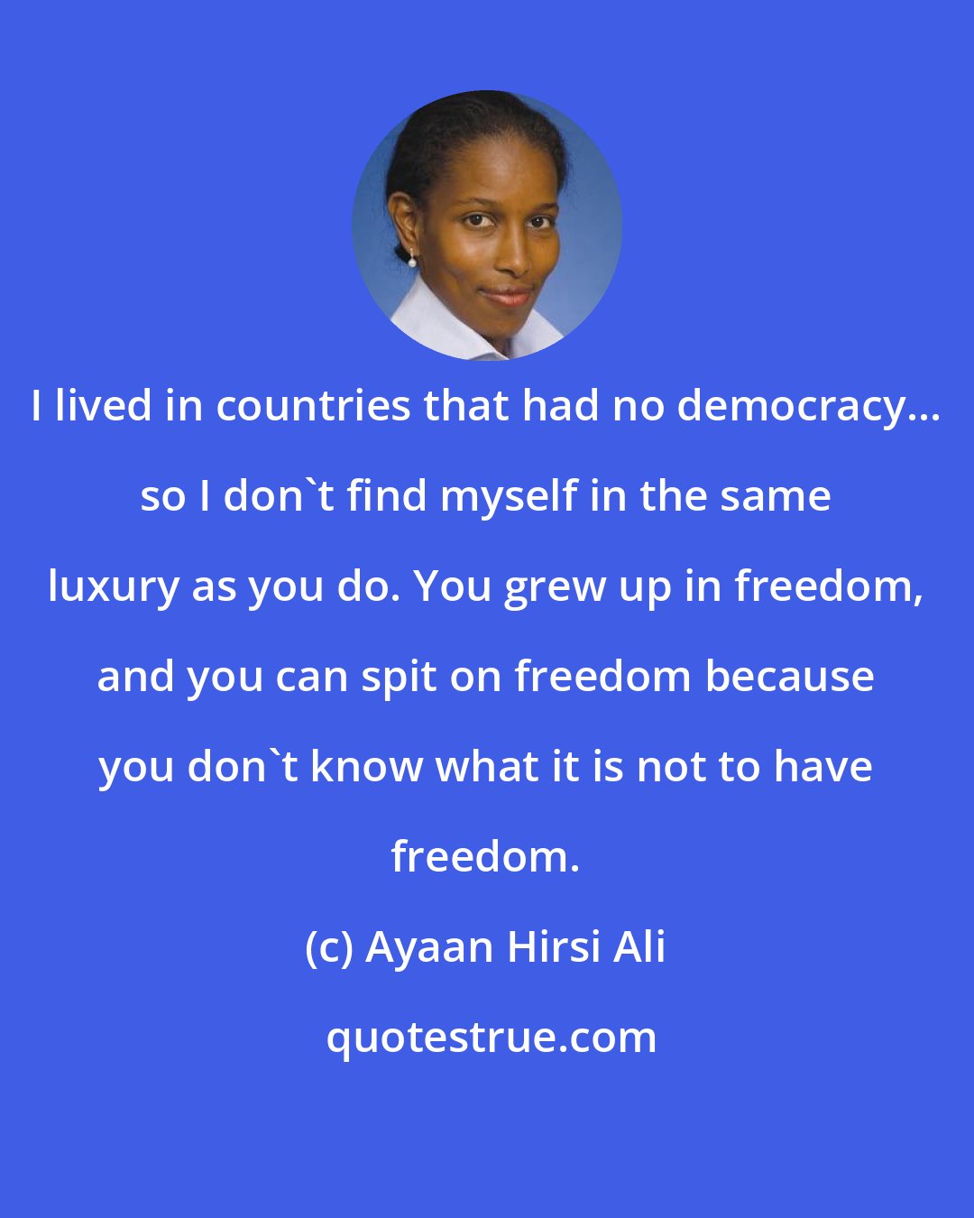 Ayaan Hirsi Ali: I lived in countries that had no democracy... so I don't find myself in the same luxury as you do. You grew up in freedom, and you can spit on freedom because you don't know what it is not to have freedom.