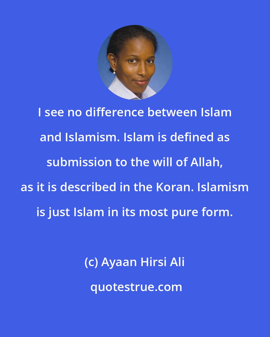 Ayaan Hirsi Ali: I see no difference between Islam and Islamism. Islam is defined as submission to the will of Allah, as it is described in the Koran. Islamism is just Islam in its most pure form.