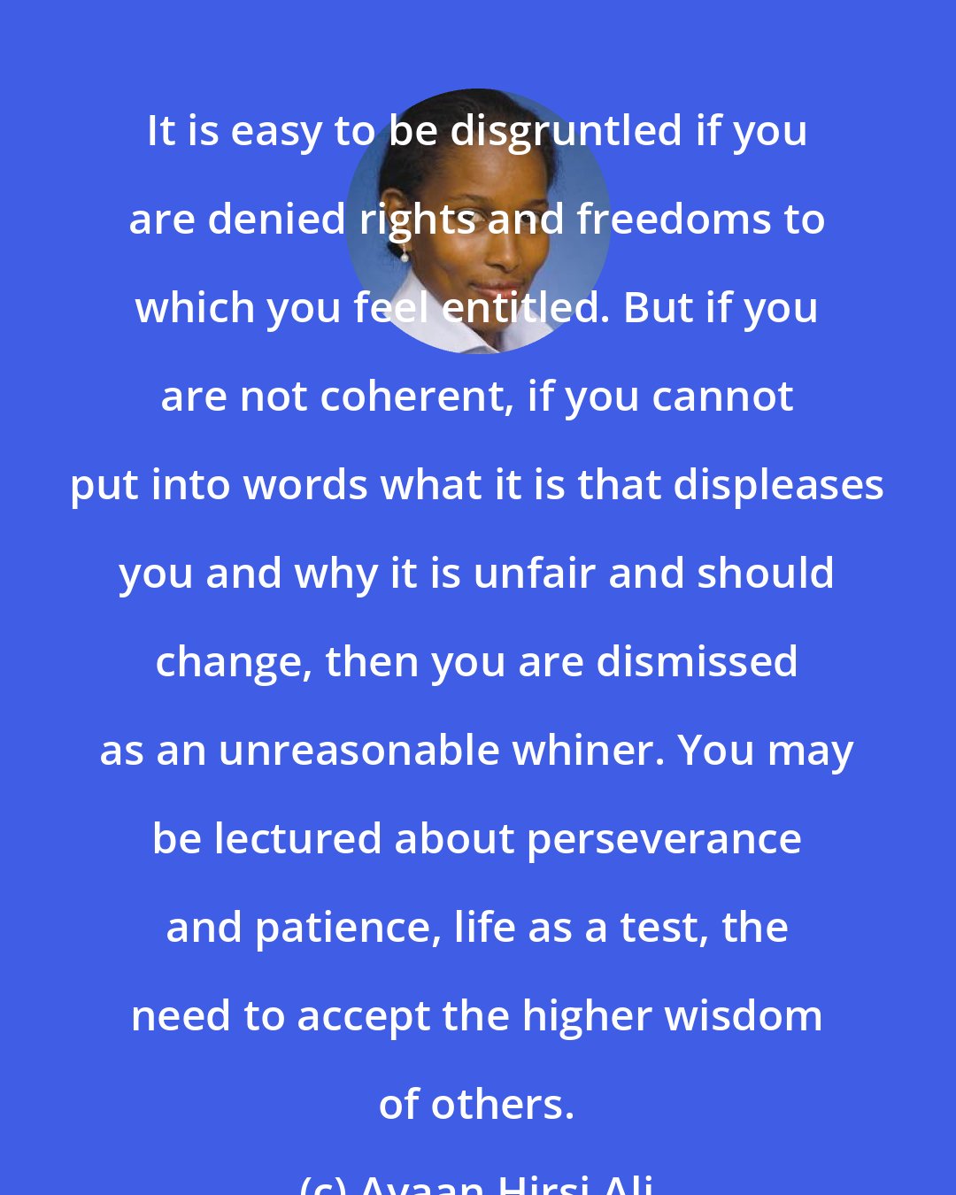 Ayaan Hirsi Ali: It is easy to be disgruntled if you are denied rights and freedoms to which you feel entitled. But if you are not coherent, if you cannot put into words what it is that displeases you and why it is unfair and should change, then you are dismissed as an unreasonable whiner. You may be lectured about perseverance and patience, life as a test, the need to accept the higher wisdom of others.