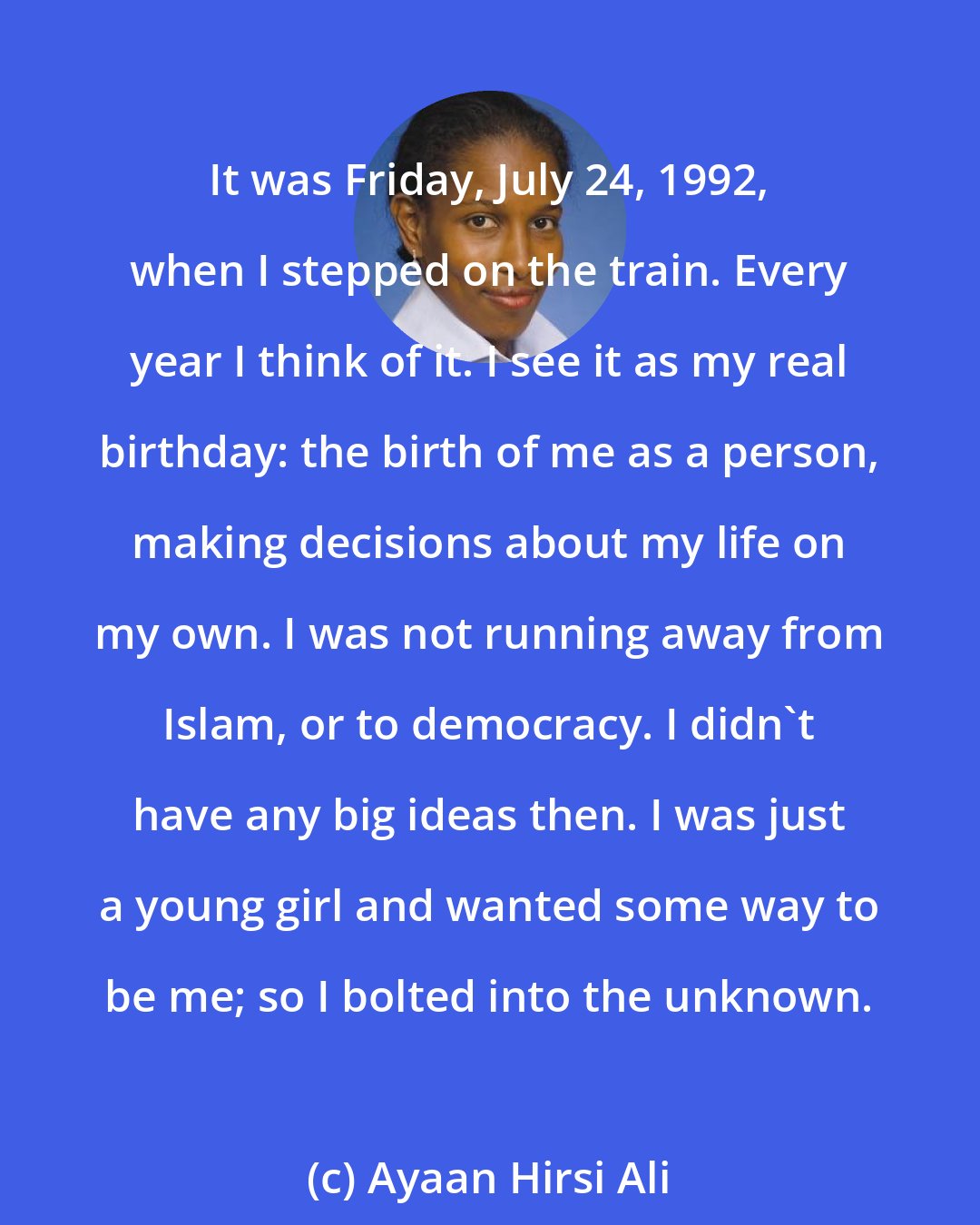 Ayaan Hirsi Ali: It was Friday, July 24, 1992, when I stepped on the train. Every year I think of it. I see it as my real birthday: the birth of me as a person, making decisions about my life on my own. I was not running away from Islam, or to democracy. I didn't have any big ideas then. I was just a young girl and wanted some way to be me; so I bolted into the unknown.