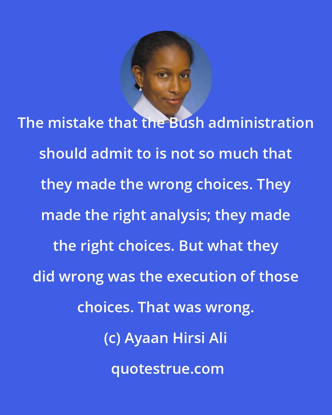 Ayaan Hirsi Ali: The mistake that the Bush administration should admit to is not so much that they made the wrong choices. They made the right analysis; they made the right choices. But what they did wrong was the execution of those choices. That was wrong.