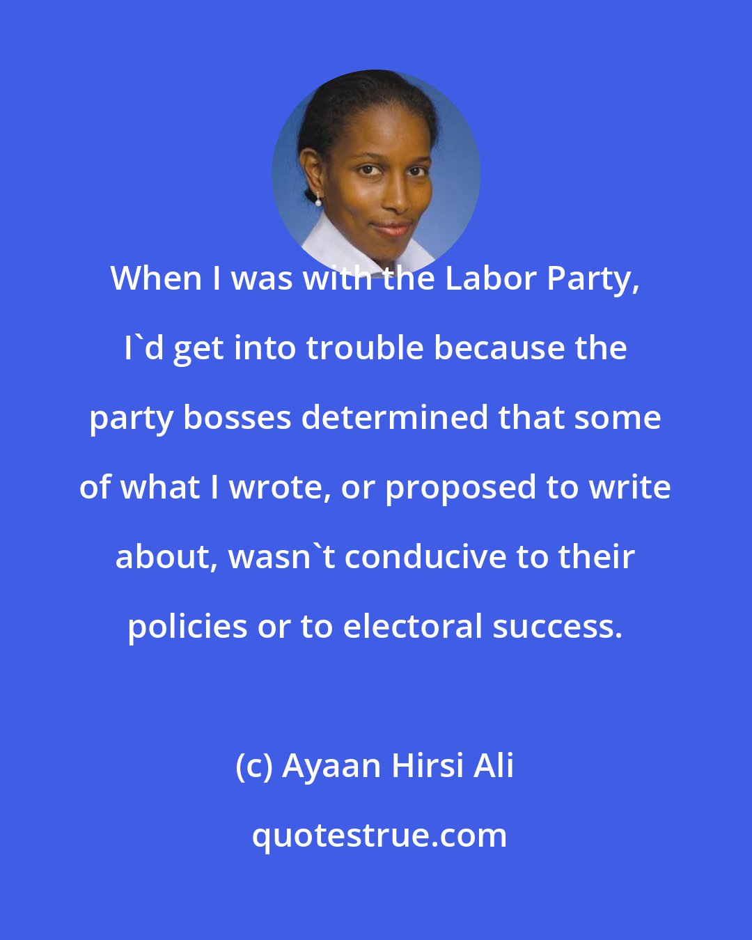 Ayaan Hirsi Ali: When I was with the Labor Party, I'd get into trouble because the party bosses determined that some of what I wrote, or proposed to write about, wasn't conducive to their policies or to electoral success.