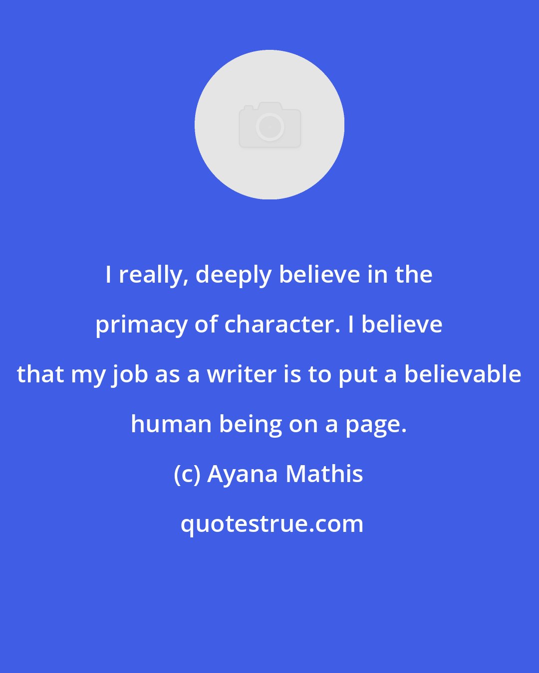 Ayana Mathis: I really, deeply believe in the primacy of character. I believe that my job as a writer is to put a believable human being on a page.