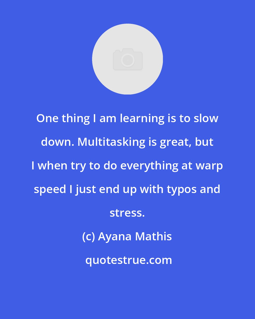 Ayana Mathis: One thing I am learning is to slow down. Multitasking is great, but I when try to do everything at warp speed I just end up with typos and stress.